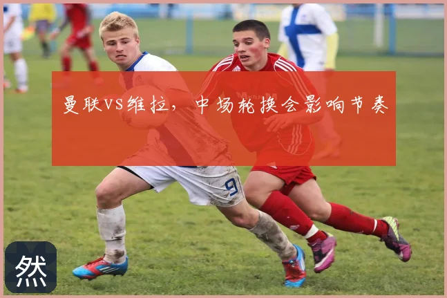 曼联vs维拉，中场轮换会影响节奏